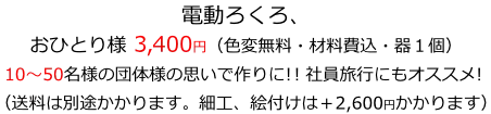 電動ろくろ、おひとり様 3400円（色変無料・材料費込・器１個）
10～50名様の団体様の思いで作りに！！社員旅行にもオススメ！
（送料は別途かかります。細工、絵付けは＋2600円かかります）