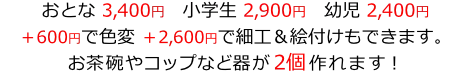 おとな3,400円　小学生2,900円　幼児2,400円
＋600円で色変　＋2,600円で細工＆絵付けもできます。
お茶碗やコップなど器が2個作れます！